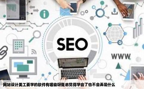 网站设计美工要学的软件有哪些呀我总觉得学会了也不会弄是什么