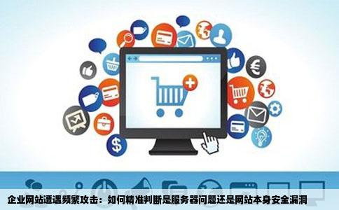 企业网站遭遇频繁攻击：如何精准判断是服务器问题还是网站本身安全漏洞