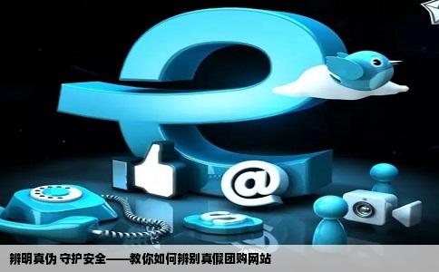 辨明真伪 守护安全——教你如何辨别真假团购网站