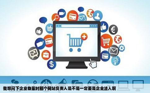 我想问下企业备案时那个网站负责人是不是一定要是企业法人啊